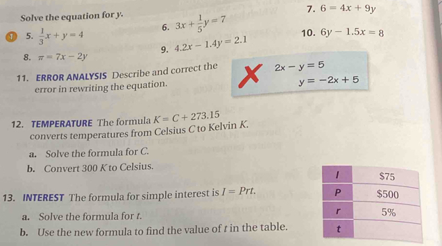 6=4x+9y
Solve the equation for y. 3x+ 1/5 y=7
6. 
① 5.  1/3 x+y=4 10. 6y-1.5x=8
9. 4.2x-1.4y=2.1
8. π =7x-2y
11. ERROR ANALYSIS Describe and correct the x 2x-y=5
error in rewriting the equation.
y=-2x+5
12. TEMPERATURE The formula K=C+273.15
converts temperatures from Celsius C to Kelvin K. 
a. Solve the formula for C. 
b. Convert 300 K to Celsius. 
13. INTEREST The formula for simple interest is I=Prt. 
a. Solve the formula for t. 
b. Use the new formula to find the value of t in the table.