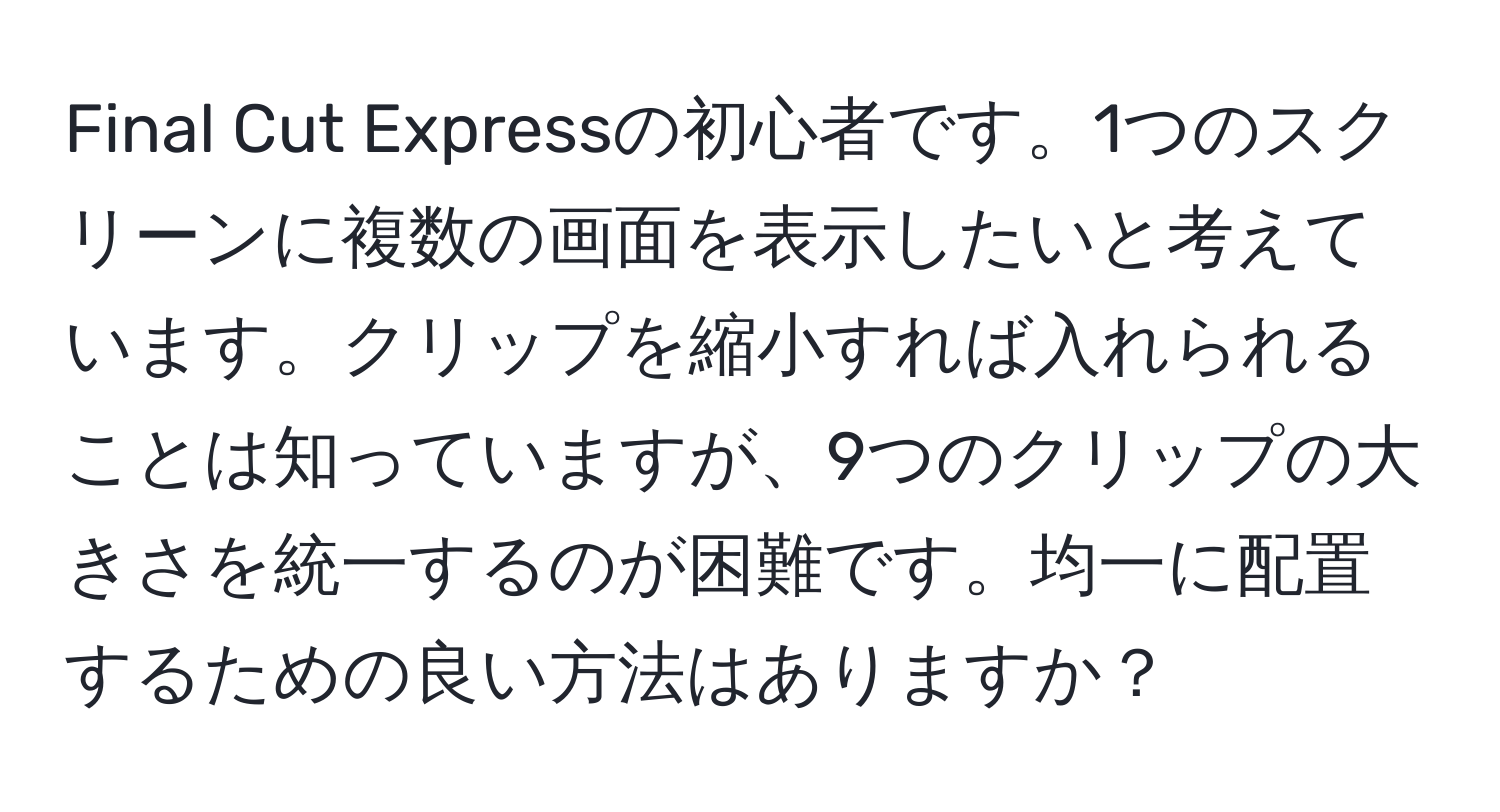 Final Cut Expressの初心者です。1つのスクリーンに複数の画面を表示したいと考えています。クリップを縮小すれば入れられることは知っていますが、9つのクリップの大きさを統一するのが困難です。均一に配置するための良い方法はありますか？