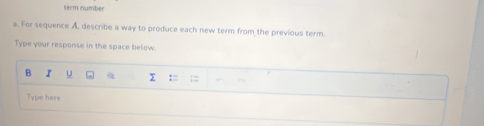 term number 
a. For sequence A, describe a way to produce each new term from the previous term. 
Type your response in the space below. 
B I U Σ : ;;;; 
Type here