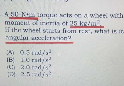 A 50-N•m torque acts on a wheel with
moment of inertia of _ 25kg/m^2.
If the wheel starts from rest, what is it
angular acceleration?
(A) 0.5rad/s^2
(B) 1.0rad/s^2
(C) 2.0rad/s^2
(D) 2.5rad/s^2