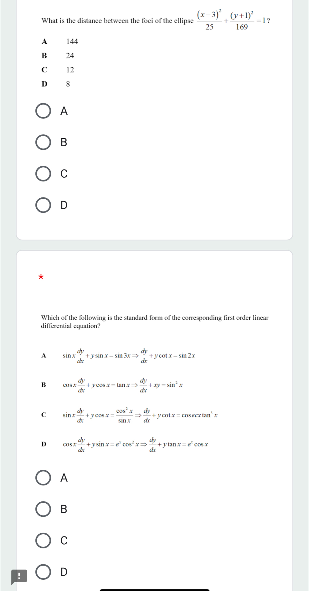 What is the distance between the foci of the ellipse frac (x-3)^225+frac (y+1)^2169=1 ?
A 144
B 24
C 12
D 8
A
B
C
D
*
Which of the following is the standard form of the corresponding first order linear
differential equation?
A sin x dy/dx +ysin x=sin 3xRightarrow  dy/dx +ycot x=sin 2x
B cos x dy/dx +ycos x=tan xRightarrow  dy/dx +xy=sin^2x
C sin x dy/dx +ycos x= cos^2x/sin x Rightarrow  dy/dx +ycot x=cos ecxtan^3x
D cos x dy/dx +ysin x=e^xcos^2xRightarrow  dy/dx +ytan x=e^xcos x
A
B
C
!
D