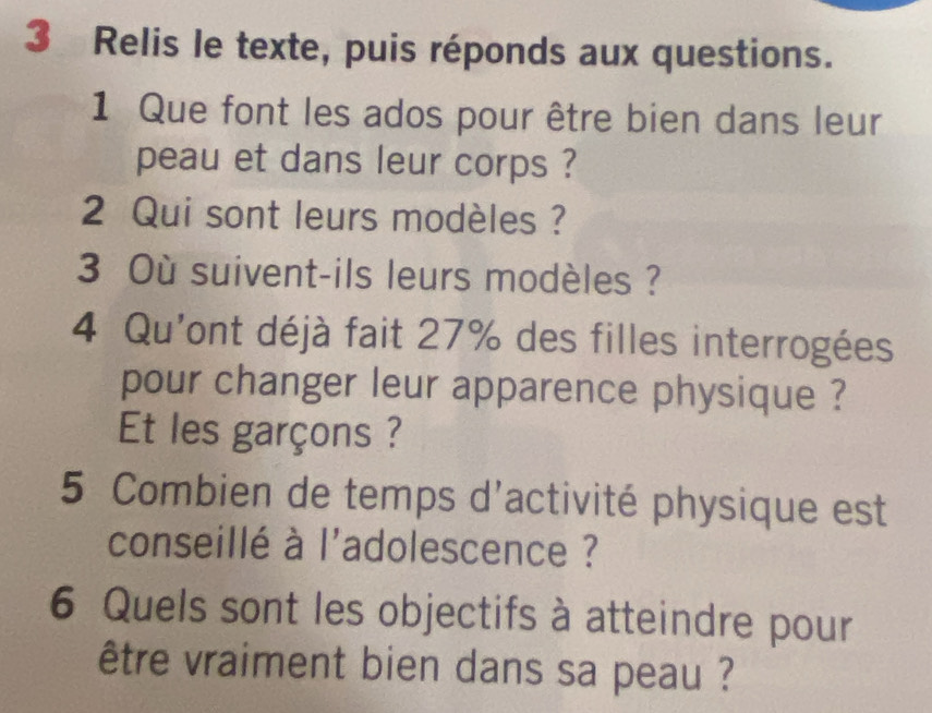 Relis le texte, puis réponds aux questions. 
1 Que font les ados pour être bien dans leur 
peau et dans leur corps ? 
2 Qui sont leurs modèles ? 
3 Où suivent-ils leurs modèles ? 
4 Qu'ont déjà fait 27% des filles interrogées 
pour changer leur apparence physique ? 
Et les garçons ? 
5 Combien de temps d'activité physique est 
conseillé à l'adolescence ? 
6 Quels sont les objectifs à atteindre pour 
être vraiment bien dans sa peau ?