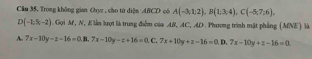 Trong không gian Oxyz , cho tứ diện ABCD có A(-3;1;2), B(1;3;4), C(-5;7;6),
D(-1;5;-2). Gọi M, N, Elần lượt là trung điểm của AB, AC, AD. Phương trình mặt phẳng (MNE) là
A. 7x-10y-z-16=0. B. 7x-10y-z+16=0.C. 7x+10y+z-16=0.D.7x-10y+z-16=0.