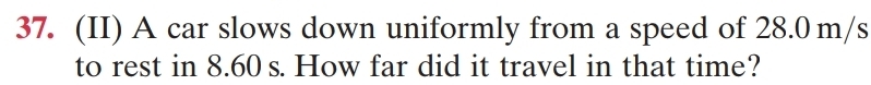 (II) A car slows down uniformly from a speed of 28.0 m/s
to rest in 8.60 s. How far did it travel in that time?