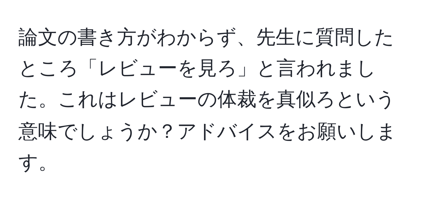 論文の書き方がわからず、先生に質問したところ「レビューを見ろ」と言われました。これはレビューの体裁を真似ろという意味でしょうか？アドバイスをお願いします。