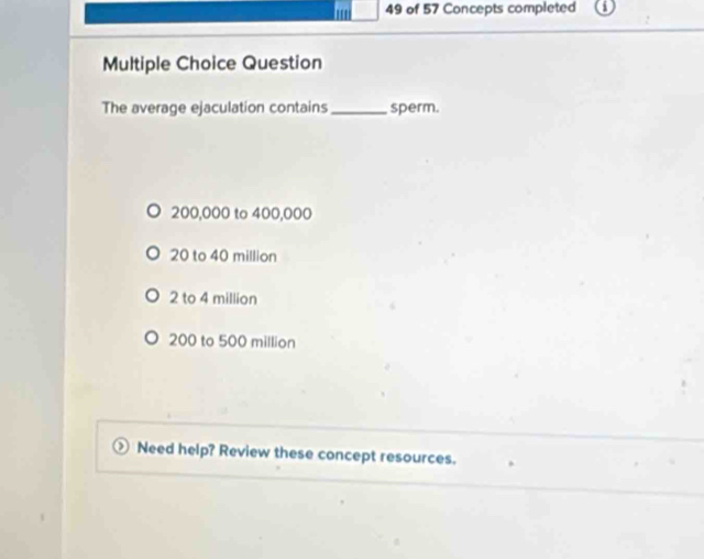 of 57 Concepts completed
Multiple Choice Question
The average ejaculation contains _sperm.
200,000 to 400,000
20 to 40 million
2 to 4 million
200 to 500 million
Need help? Review these concept resources.