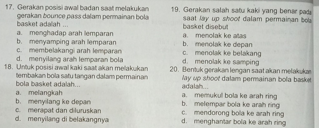 Gerakan posisi awal badan saat melakukan 19. Gerakan salah satu kaki yang benar pada
gerakan bounce pass dalam permainan bola saat lay up shoot dalam permainan bola
basket adalah ... basket disebut
a. menghadap arah lemparan a. menolak ke atas
b. menyamping arah lemparan b. menolak ke depan
c. membelakangi arah lemparan c. menolak ke belakang
d. menyilang arah lemparan bola d. menolak ke samping
18. Untuk posisi awal kaki saat akan melakukan 20. Bentuk gerakan lengan saat akan melakukan
tembakan bola satu tangan dalam permainan lay up shoot dalam permainan bola basket
bola basket adalah... adalah...
a. melangkah a. memukul bola ke arah ring
b. menyilang ke depan b. melempar bola ke arah ring
c. merapat dan diluruskan c. mendorong bola ke arah ring
d. menyilang di belakangnya d. menghantar bola ke arah ring