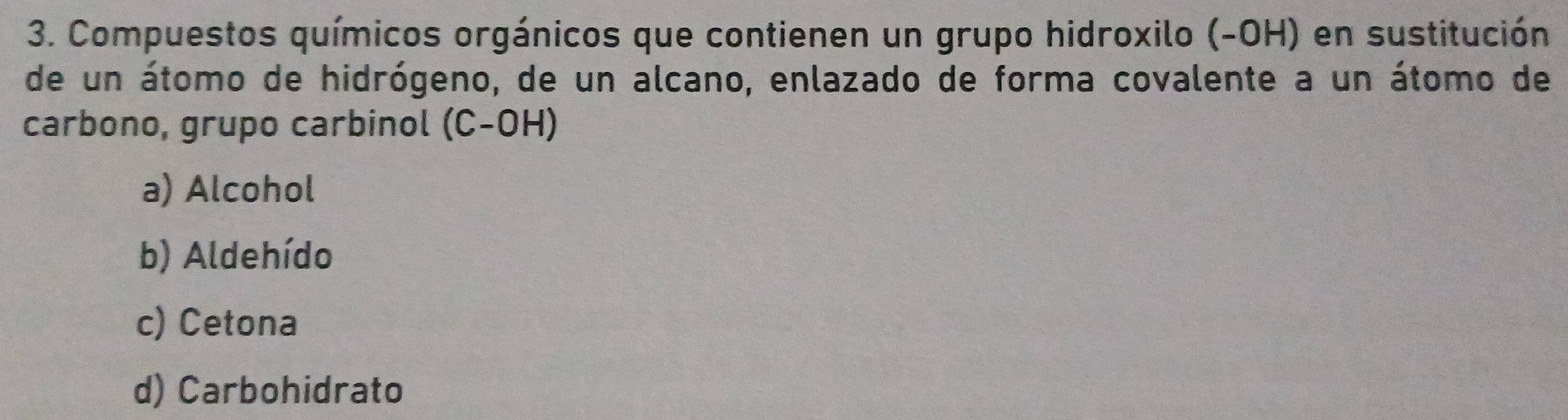 Compuestos químicos orgánicos que contienen un grupo hidroxilo (-OH) en sustitución
de un átomo de hidrógeno, de un alcano, enlazado de forma covalente a un átomo de
carbono, grupo carbinol (C-OH)
a) Alcohol
b) Aldehído
c) Cetona
d) Carbohidrato