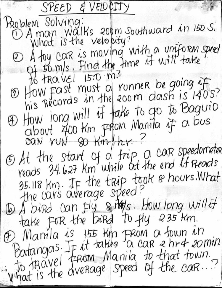 SPEED a VEETfy 
Problem Solving: 
①A man walks 20pm southward in 150 5. 
What is the velokify? 
⑤ A toy caR is moving with a uniforem speed 
of 50 m/s. Find the time if will take 
to tRavel 15.0 n?? 
⑤ How Fast must a runner be going if 
his Records in the aoom dash is 10S? 
④ How long will if take to go to Baguio 
about z00 Km pRam Manila if a bus 
OaN rui 8o km/hr.? 
⑤At the start of a frip a can speedometen 
reads 34. 627 Km while at the end if Reads
35. 18 Km. If the tRip took 8 hours. What 
the car's average speed? 
⑥A bind can flys. How long will if 
take FoR the bird to fly 235 km. 
④Mamla is 155 Km FRom a fown in 
Batangas. If it takes a caR 2 hre zomin. 
to KRavel from Manila to that town. 
What is the aveRage speed of the caR. . ?