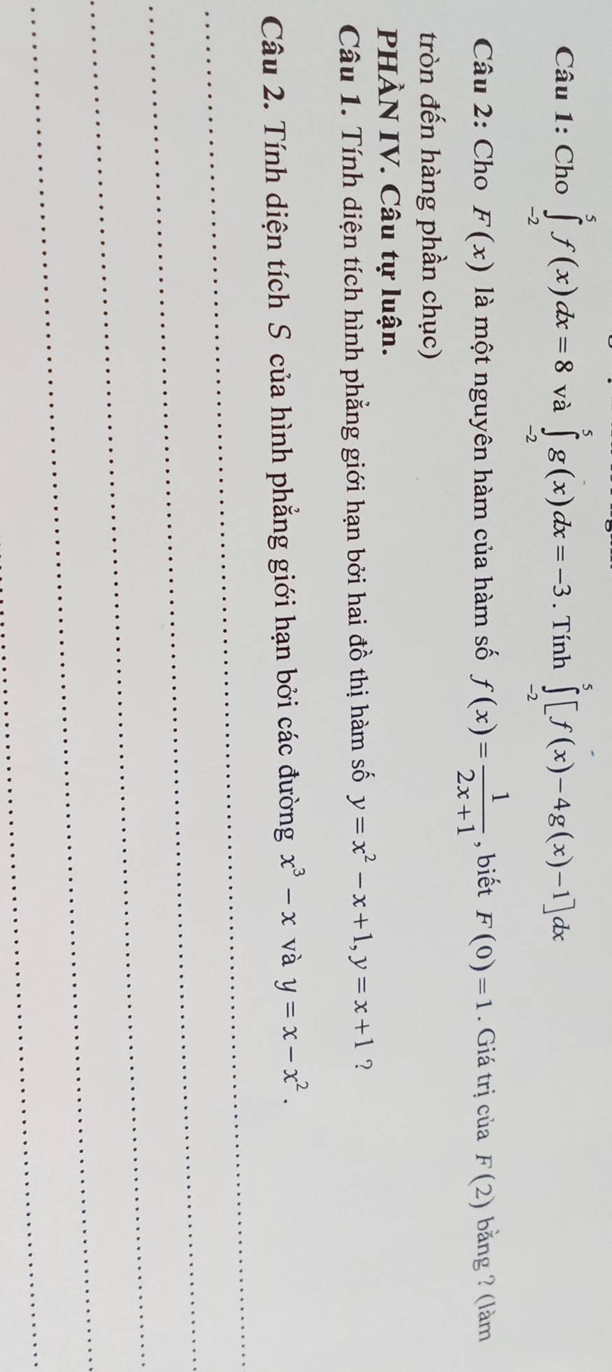 Cho ∈tlimits _(-2)^5f(x)dx=8 và ∈tlimits _(-2)^5g(x)dx=-3. Tính ∈tlimits _(-2)^5[f(x)-4g(x)-1]dx
Câu 2: Cho F(x) là một nguyên hàm của hàm số f(x)= 1/2x+1  , biết F(0)=1. Giá trị của F(2) bằng ? (làm 
tròn đến hàng phần chục) 
PHÀN IV. Câu tự luận. 
Câu 1. Tính diện tích hình phẳng giới hạn bởi hai đồ thị hàm số y=x^2-x+1, y=x+1 ? 
_ 
Câu 2. Tính diện tích S của hình phẳng giới hạn bởi các đường x^3-x và y=x-x^2. 
_ 
_ 
_ 
_