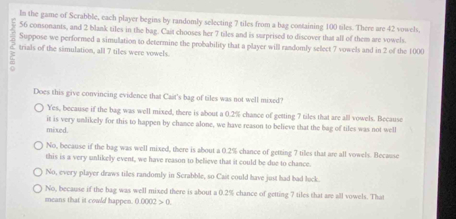 In the game of Scrabble, each player begins by randomly selecting 7 tiles from a bag containing 100 tiles. There are 42 vowels,
56 consonants, and 2 blank tiles in the bag. Cait chooses her 7 tiles and is surprised to discover that all of them are vowels.
Suppose we performed a simulation to determine the probability that a player will randomly select 7 vowels and in 2 of the 1000
trials of the simulation, all 7 tiles were vowels.
Does this give convincing evidence that Cait’s bag of tiles was not well mixed?
Yes, because if the bag was well mixed, there is about a 0.2% chance of getting 7 tiles that are all vowels. Because
it is very unlikely for this to happen by chance alone, we have reason to believe that the bag of tiles was not well
mixed.
No, because if the bag was well mixed, there is about a 0.2% chance of getting 7 tiles that are all vowels. Because
this is a very unlikely event, we have reason to believe that it could be due to chance.
No, every player draws tiles randomly in Scrabble, so Cait could have just had bad luck.
No, because if the bag was well mixed there is about a 0.2% chance of getting 7 tiles that are all vowels. That
means that it could happen. 0.0002>0.