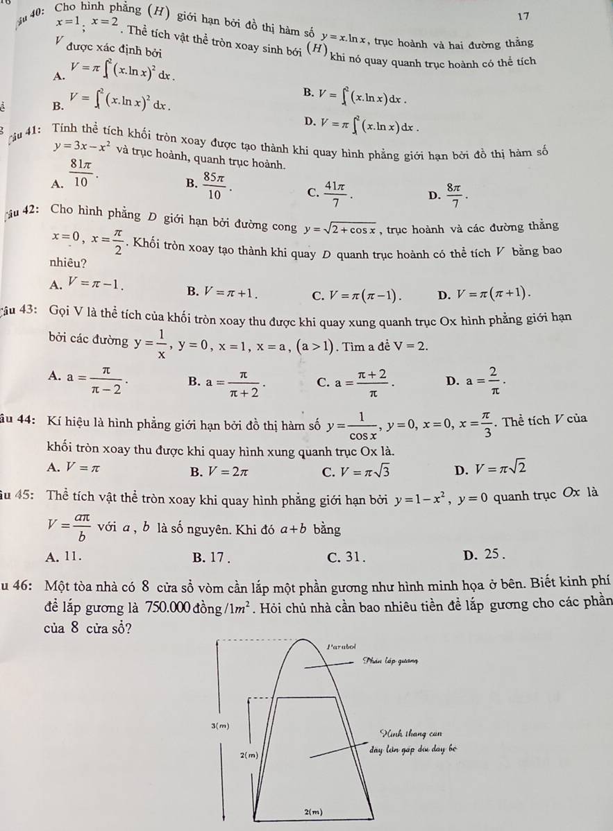 au 40: Cho hình phẳng (H) giới hạn bởi đồ thị hàm số y=x.ln x , trục hoành và hai đường thằng
x=1;x=2. Thể tích vật thể tròn xoay sinh bới (H
V được xác định bởi
A. V=π ∈t^2(x.ln x)^2dx.
khi nó quay quanh trục hoành có thể tích
A B. V=∈t^2(x.ln x)^2dx. B. V=∈t _1^(2(x.ln x)dx.
D. V=π ∈t _1^2(x.ln x)dx.
Tậu 41:  Tính thể tích khối tròn xoay được tạo thành khi quay hình phẳng giới hạn bởi đồ thị hàm số
y=3x-x^2) và trục hoành, quanh trục hoành.
A.  81π /10 .
B.  85π /10 . C.  41π /7 .
D.  8π /7 .
u 42: Cho hình phẳng D giới hạn bởi đường cong y=sqrt(2+cos x) , trục hoành và các đường thắng
x=0,x= π /2 . Khối tròn xoay tạo thành khi quay D quanh trục hoành có thể tích V bằng bao
nhiêu?
A. V=π -1. B. V=π +1. C. V=π (π -1). D. V=π (π +1).
rầu 43: Gọi V là thể tích của khối tròn xoay thu được khi quay xung quanh trục Ox hình phẳng giới hạn
bởi các đường y= 1/x ,y=0,x=1,x=a,(a>1). Tìm a đề V=2.
A. a= π /π -2 . B. a= π /π +2 . C. a= (π +2)/π  . D. a= 2/π  ·
âu 44: Kí hiệu là hình phẳng giới hạn bởi đồ thị hàm số y= 1/cos x ,y=0,x=0,x= π /3 . Thể tích V của
khối tròn xoay thu được khi quay hình xung quanh trục Ox là.
A. V=π D. V=π sqrt(2)
B. V=2π C. V=π sqrt(3)
ầu 45: Thể tích vật thể tròn xoay khi quay hình phẳng giới hạn bởi y=1-x^2,y=0 quanh trục Ox là
V= aπ /b  với a , b là số nguyên. Khi đó a+b bàng
A. 11. B. 17 . C. 31. D. 25 .
u 46: Một tòa nhà có 8 cửa sổ vòm cần lắp một phần gương như hình minh họa ở bên. Biết kinh phí
đề lắp gương là 750.000dhat ong/1m^2. Hỏi chủ nhà cần bao nhiêu tiền đề lắp gương cho các phần
của 8 cửa sổ?