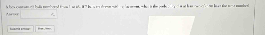 A box contains 65 balls numbered from 1 to 65. If 7 balls are drawn with replacement, what is the probability that at least two of them have the same number? 
Answer: □ 'NK>
Submit answer Next iter