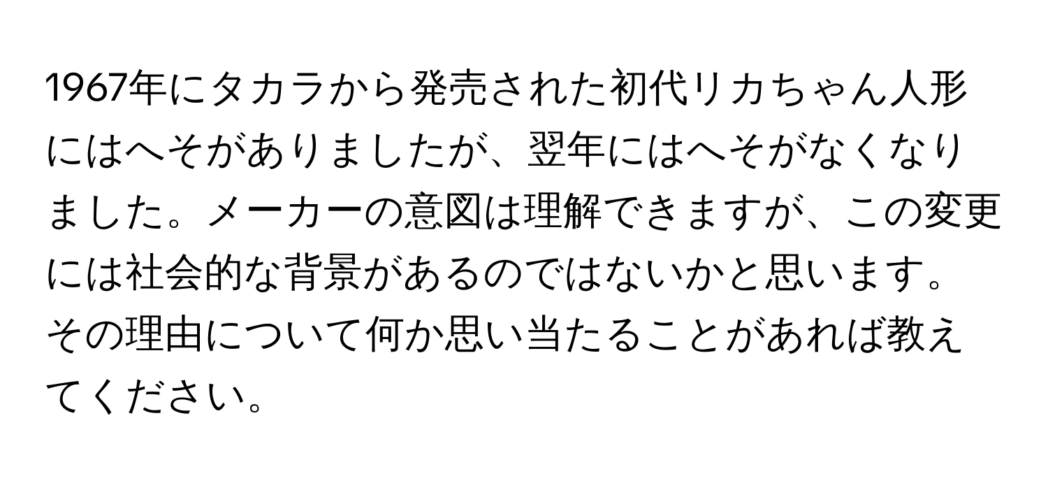 1967年にタカラから発売された初代リカちゃん人形にはへそがありましたが、翌年にはへそがなくなりました。メーカーの意図は理解できますが、この変更には社会的な背景があるのではないかと思います。その理由について何か思い当たることがあれば教えてください。