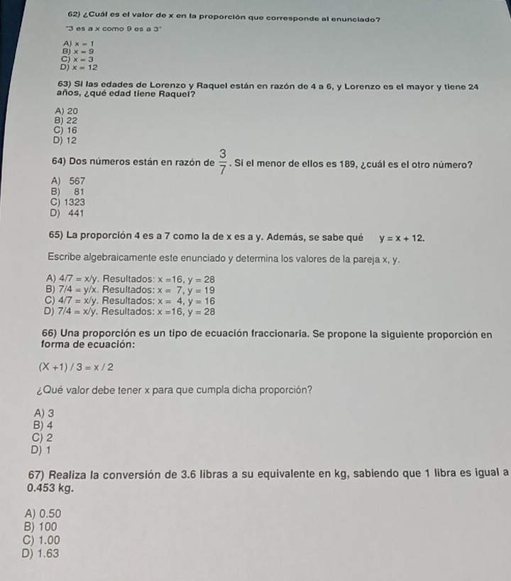 ¿Cuál es el valor de x en la proporción que corresponde al enunciado?
'' 3 es a x como 9 es a 3"
A) x=1
B) x=9
C x=3
Dj x=12
63) Si las edades de Lorenzo y Raquel están en razón de 4 a 6, y Lorenzo es el mayor y tiene 24
años, ¿qué edad tiene Raquel?
A) 20
B) 22
C) 16
D) 12
64) Dos números están en razón de  3/7 . Si el menor de ellos es 189, ¿cuál es el otro número?
A) 567
B) 81
C) 1323
D) 441
65) La proporción 4 es a 7 como la de x es a y. Además, se sabe qué y=x+12. 
Escribe algebraicamente este enunciado y determina los valores de la pareja x, y.
A) 4/7=x/y. Resultados: x=16, y=28
B) 7/4=y/x. Resultados: x=7, y=19
C) 4/7=x/y. Resultados: x=4, y=16
D) 7/4=x/y. Resultados: x=16, y=28
66) Una proporción es un tipo de ecuación fraccionaria. Se propone la siguiente proporción en
forma de ecuación:
(X+1)/3=x/2
¿Qué valor debe tener x para que cumpla dicha proporción?
A) 3
B) 4
C) 2
D) 1
67) Realiza la conversión de 3.6 libras a su equivalente en kg, sabiendo que 1 libra es igual a
0.453 kg.
A) 0.50
B) 100
C) 1.00
D) 1.63