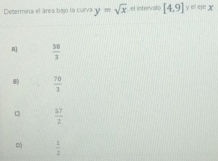 Determina el área bajo la curva y=sqrt(x) , el intervalo [4,9] y el ejeχ
A)
 38/3 
B)
 70/3 
C)
 57/2 
D)
 1/2 