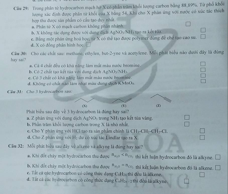 Trong phân tử hydrocarbon mạch hở X có phần trăm khối lượng carbon bằng 88,89%. Từ phố khối
lượng xác định được phân tử khối của X bằng 54. Khi cho X phản ứng với nước có xúc tác thích
hợp thu được sản phẩm có cấu tạo duy nhất.
a. Phân tử X có mạch carbon không phân nhánh.
□
b. X không tác dụng được với dung dịch AgNO_3 VNH3 tạo ra kết tủa.
□
c. Bằng một phản ứng hoá học, từ X có thể tạo được polymer dùng để chế tạo cao su. □
d. X có đồng phân hình học. 7
Câu 30: Cho các chất sau: methane, ethylen, but-2-yne và acetylene. Mỗi phát biểu nào dưới đây là đúng
hay sai?
a. Cả 4 chất đều có khả năng làm mất màu nước bromine.
b. Có 2 chất tạo kết tủa với dung dịch AgNO_3/NH_3.
c. Có 3 chất có khả năng làm mất màu nước bromine.
d. Không có chất nào làm nhạt màu dung dịch KMnO4.
Câu 31: Cho 3 hydrocarbon sau:
(X) (Y) (Z)
Phát biểu sau đây về 3 hydrocarbon là đúng hay sai?
a. Z phản ứng với dung dịch AgNO_3 trong NH_3 tạo kết tủa vàng.
b. Phần trăm khối lượng carbon trong X là nhỏ nhất.
c. Cho Y phản ứng với HCl tạo ra sản phẩm chính là CH_3-CH_2-CH_2-Cl. □
d. Cho Z phản ứng với H_2 dư có xúc tác Lindlar tạo ra X. □
Câu 32: Mỗi phát biểu sau đây về alkene và alkyne là đúng hay sai?
a. Khi đốt cháy một hydrocarbon thu được n_H_2O thì kết luận hydrocarbon đó là alkyne.
b. Khi đốt cháy một hydrocarbon thu được n_H_2O=n_CO thì kết luận hydrocarbon đó là alkene. □
c. Tất cả các hydrocarbon có công thức dạng C_nH_2n thì đều là alkene.
d. Tất cả các hydrocarbon có công thức dạng C_nH_2n-2 thì đều là alkyne.