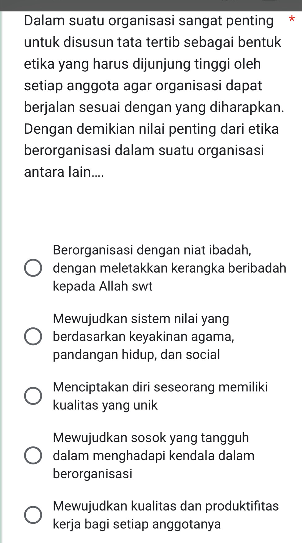 Dalam suatu organisasi sangat penting *
untuk disusun tata tertib sebagai bentuk
etika yang harus dijunjung tinggi oleh
setiap anggota agar organisasi dapat
berjalan sesuai dengan yang diharapkan.
Dengan demikian nilai penting dari etika
berorganisasi dalam suatu organisasi
antara lain....
Berorganisasi dengan niat ibadah,
dengan meletakkan kerangka beribadah
kepada Allah swt
Mewujudkan sistem nilai yang
berdasarkan keyakinan agama,
pandangan hidup, dan social
Menciptakan diri seseorang memiliki
kualitas yang unik
Mewujudkan sosok yang tangguh
dalam menghadapi kendala dalam
berorganisasi
Mewujudkan kualitas dan produktifitas
kerja bagi setiap anggotanya