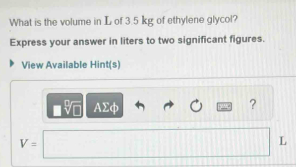 What is the volume in L of 3.5 kg of ethylene glycol? 
Express your answer in liters to two significant figures. 
View Available Hint(s) 
|| AΣφ 
?
V=□ CD□ □ □ □ L