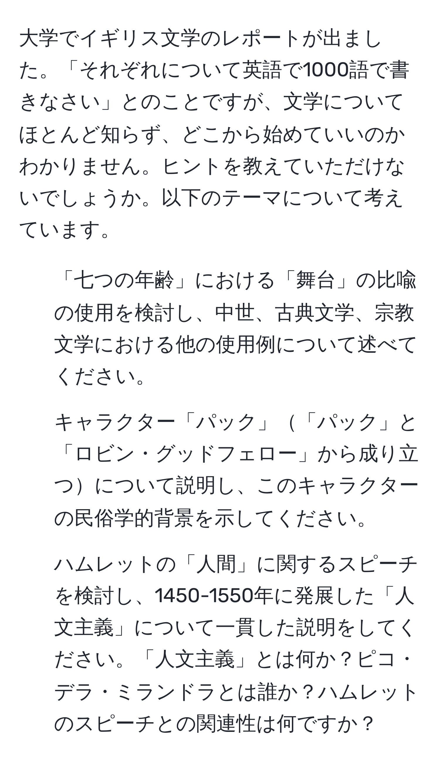 大学でイギリス文学のレポートが出ました。「それぞれについて英語で1000語で書きなさい」とのことですが、文学についてほとんど知らず、どこから始めていいのかわかりません。ヒントを教えていただけないでしょうか。以下のテーマについて考えています。  
1. 「七つの年齢」における「舞台」の比喩の使用を検討し、中世、古典文学、宗教文学における他の使用例について述べてください。  
2. キャラクター「パック」「パック」と「ロビン・グッドフェロー」から成り立つについて説明し、このキャラクターの民俗学的背景を示してください。  
3. ハムレットの「人間」に関するスピーチを検討し、1450-1550年に発展した「人文主義」について一貫した説明をしてください。「人文主義」とは何か？ピコ・デラ・ミランドラとは誰か？ハムレットのスピーチとの関連性は何ですか？