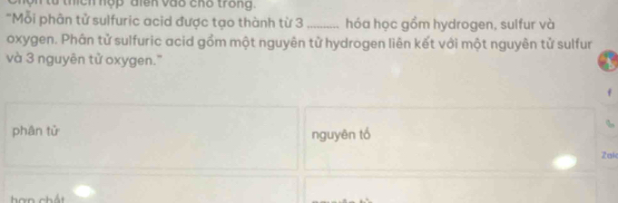 on tổ thích hợp điên vào chố trong. 
"Mỗi phân tử sulfuric acid được tạo thành từ 3 _hóa học gồm hydrogen, sulfur và 
oxygen. Phân tử sulfuric acid gồm một nguyên tử hydrogen liên kết với một nguyên tử sulfur 
và 3 nguyên tử oxygen." 
phân tử nguyên tổ 
Zak