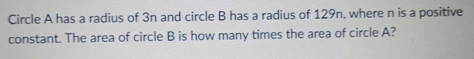 Circle A has a radius of 3n and circle B has a radius of 129n, where n is a positive 
constant. The area of circle B is how many times the area of circle A?