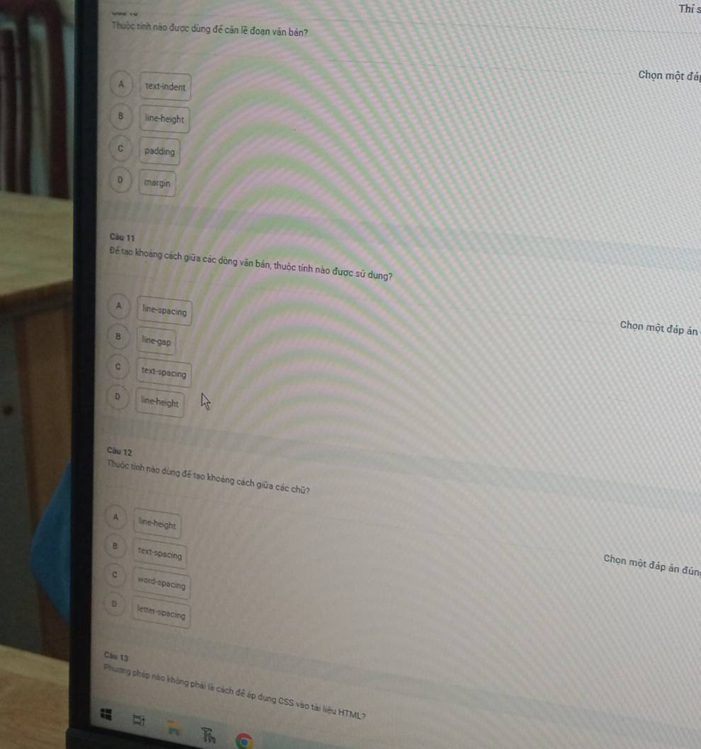 Thí s
Thuộc tỉnh nào được dùng để căn lẽ đoạn văn bản?
Chọn một đá
A text-indent
B line-height
C padding
D margin
Càu 11
Để tạo khoảng cách giữa các dòng văn bản, thuộc tính nào được sử dung?
A line-spacing
Chọn một đáp án
B line gap
C text-spacing
D line height
Càu 12
Thuộc tinh nào dùng để tạo khoảng cách giữa các chữ?
A line-height
B text-spacing
Chọn một đáp ản đún
c word-spacing
D Jetter-spacing
Câu 13
Phương pháp nào không phải là cách để áp dụng CSS vào tài liệu HTML?