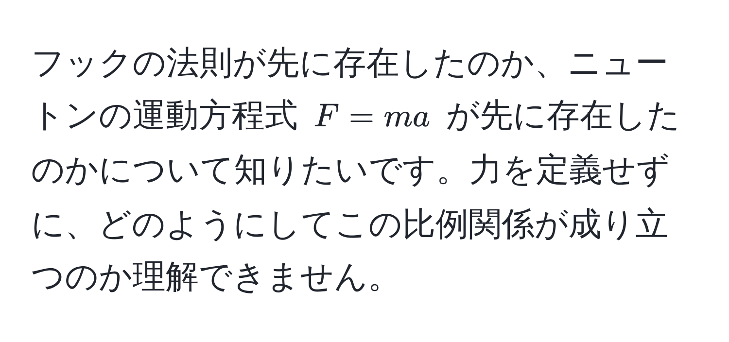 フックの法則が先に存在したのか、ニュートンの運動方程式 $F = ma$ が先に存在したのかについて知りたいです。力を定義せずに、どのようにしてこの比例関係が成り立つのか理解できません。