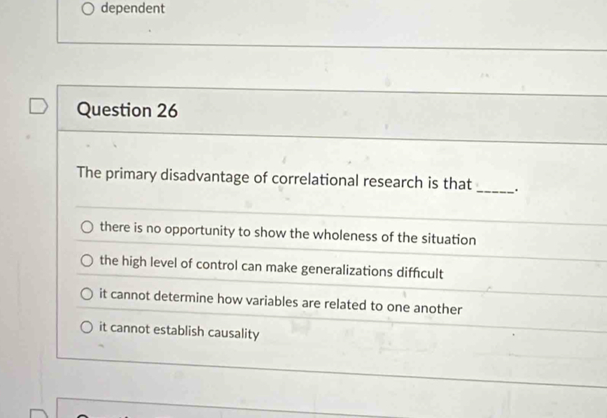 dependent
Question 26
The primary disadvantage of correlational research is that _.
there is no opportunity to show the wholeness of the situation
the high level of control can make generalizations diffcult
it cannot determine how variables are related to one another
it cannot establish causality