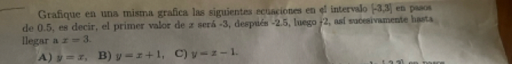 Grafique en una misma grafica las siguientes ecuaciones en el intervalo [-3,3] en paaos
de 0.5, es decir, el primer valor de x será -3, después -2.5, luego j2, así sucesivamente hasta
llegar a x=3.
A) y=x 、 B) y=x+1 、 C) y=z-1.