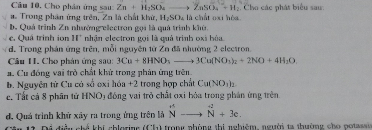 Cho phản ứng sau: Zn+H_2SO_4 to ZnSO_4+H_2. Cho các phát biểu sau: 
a. Trong phản ứng trên, Zn là chất khử, H_2SO_4 là chất oxi hóa. 
b. Quá trình Zn nhường electron gọi là quá trình khử. 
c. Quá trình ion H* nhận electron gọi là quá trình oxi hóa. 
d. Trong phản ứng trên, mỗi nguyên tử Zn đã nhường 2 electron. 
Câu 11. Cho phản ứng sau: 3Cu+8HNO_3to 3Cu(NO_3)_2+2NO+4H_2O. 
a. Cu đóng vai trò chất khử trong phản ứng trên. 
b. Nguyên tử Cu có số oxi hóa +2 trong hợp chất Cu(NO_3)_2. 
c. Tất cả 8 phân tử HNO_3 đóng vai trò chất oxi hóa trong phản ứng trên. 
d. Quá trình khử xảy ra trong ứng trên là ^+5_N-to^(+2)N+3e. 
Để điều chế khí chlorine (Cl₂) trong phòng thí nghiêm, người ta thường cho potassir