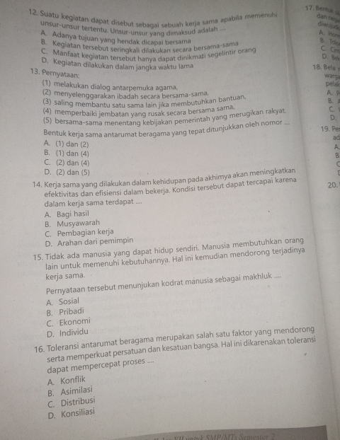 Bentuk
12. Suatu kegiatan dapat disebut sebagai sebuah kerja sama apabila memenh dan da
unsur-unsur tertentu. Unsur-unsur yang dimaksud adalah
A. Hon
A. Adanya tujuan yang hendak dicapai bersama
B. Kegiatan tersebut serinokali dilakukan secara bersama-sama
B. Tok
C. Manfaat kegiatan tersebut hanya dapat dinikmari segelintir orang C. Cr
D. Bei
D. Kegiatan dilakukan dalam jangka waktu lama
18. Bela 
13. Pernyataan:
warg
(1) melakukan dialog antarpemuka agama,
pelak
(2) menyelenggarakan ibadah secara bersama-sama, A. P B.A
(3) saling membantu satu sama lain jika membutuhkan bantuan
(4) memperbaiki jembatan yang rusak secara bersama sama
(5) bersama-sama menentang kebijakan pemerintah yang merugikan rakyat C. 
Bentuk kerja sama antarumat beragama yang tepat ditunjukkan oleh nomor_ D.
19. Per
ad
A. (1) dan (2)
A
B. (1) dan (4) B
C. (2) dan (4)
D. (2) dan (5)
14. Kerja sama yang dilakukan dalam kehidupan pada akhimya akan meningkatkan
efektivitas dan efisiensi dalam bekeria. Kondisi tersebut dapat tercapai karena
20.
dalam kerja sama terdapat ....
A. Bagi hasil
B. Musyawarah
C. Pembagian kerja
D. Arahan dari pemimpin
15. Tidak ada manusia yang dapat hidup sendiri. Manusia membutuhkan orang
lain untuk memenuhi kebutuhannya. Hal ini kemudian mendorong terjadinya
kerja sama.
Pernyataan tersebut menunjukan kodrat manusia sebagai makhluk ....
A. Sosial
B. Pribadi
C. Ekonomi
D. Individu
16. Toleransi antarumat beragama merupakan salah satu faktor yang mendorong
serta memperkuat persatuan dan kesatuan bangsa. Hal ini dikarenakan toleransi
dapat mempercepat proses ....
A. Konflik
B. Asimilasi
C. Distribusi
D. Konsiliasi
M P/MTs Semeste