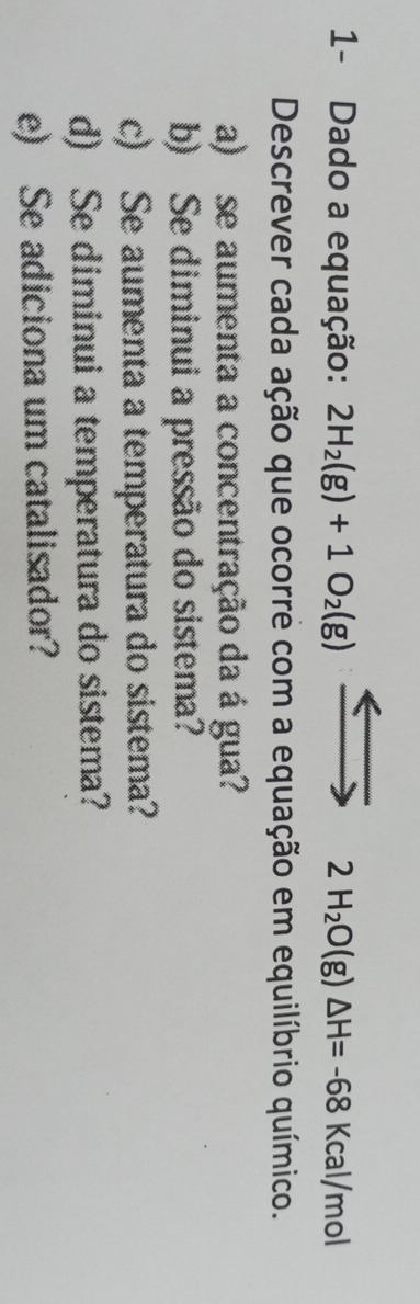 1- Dado a equação: 2H_2(g)+1O_2(g) 2H_2O(g)△ H=-68 K cal/mol 
Descrever cada ação que ocorre com a equação em equilíbrio químico. 
a) se aumenta a concentração da á gua? 
b) Se diminui a pressão do sistema? 
c) Se aumenta a temperatura do sistema? 
d) Se diminui a temperatura do sistema? 
e) Se adiciona um catalisador?