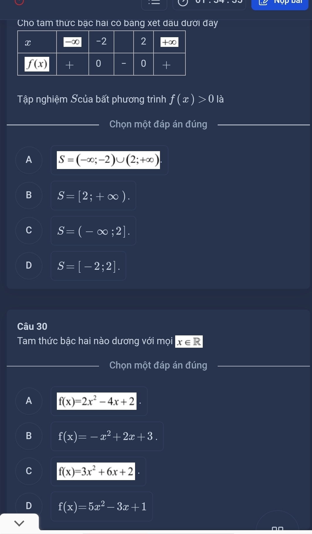 Nộp bai
Cho tam thức bặc hai có bảng xét dầu dưới đây
Tập nghiệm Scủa bất phương trình f(x)>0 là
Chọn một đáp án đúng
A S=(-∈fty ;-2)∪ (2;+∈fty )
B S=[2;+∈fty ).
C S=(-∈fty ;2].
D S=[-2;2].
Câu 30
Tam thức bậc hai nào dương với mọi x∈ R
Chọn một đáp án đúng
A f(x)=2x^2-4x+2
B f(x)=-x^2+2x+3.
C f(x)=3x^2+6x+2
D f(x)=5x^2-3x+1