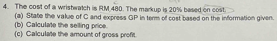 The cost of a wristwatch is RM 480. The markup is 20% based on cost. 
(a) State the value of C and express GP in term of cost based on the information given. 
(b) Calculate the selling price. 
(c) Calculate the amount of gross profit.