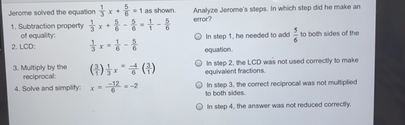 Jerome solved the equation  1/3 x+ 5/6 =1 as shown. Analyze Jerome's steps. In which step did he make an
1. Subtraction property  1/3 x+ 5/6 - 5/6 = 1/1 - 5/6  error?
of equality: In step 1, he needed to add  5/6  to both sides of the
2. LCD::  1/3 x= 1/6 - 5/6  equation.
In step 2, the LCD was not used correctly to make
3. Multiply by the ( 3/1 )  1/3 x= (-4)/6 ( 3/1 ) equivalent fractions.
reciprocal:
In step 3, the correct reciprocal was not multiplied
4. Solve and simplify: x =  (-12)/6 =-2 to both sides.
In step 4, the answer was not reduced correctly.