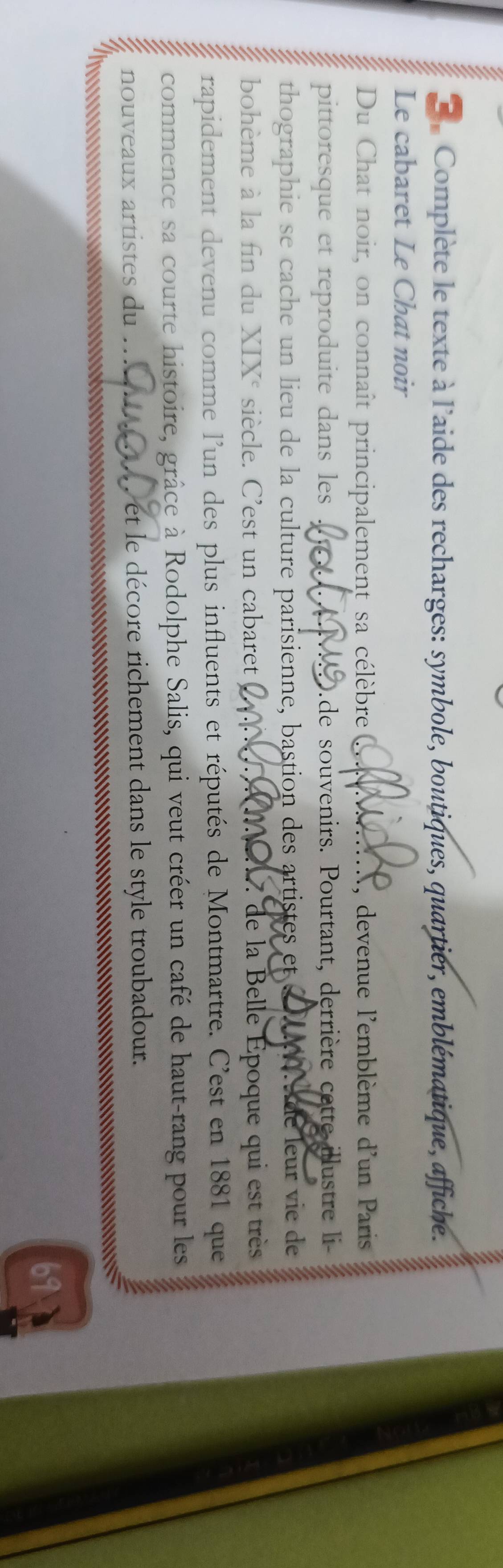 Complète le texte à l'aide des recharges: symbole, boutiques, quartier, emblématique, affiche. 
Le cabaret Le Chat noir 
Du Chat noir, on connaît principalement sa célèbre ( N, devenue l'emblème d'un Paris 
pittoresque et reproduite dans les D.de souvenirs. Pourtant, derrière cette illustre li 
thographie se cache un lieu de la culture parisienne, bastion des artistes et é A de leur vie de 
bohème à la fin du XIX° siècle. C’est un cabaret Q 1 de la Belle Époque qui est très 
rapidement devenu comme l'un des plus influents et réputés de Montmartre. C'est en 1881 que 
commence sa courte histoire, grâce à Rodolphe Salis, qui veut créer un café de haut-rang pour les 
nouveaux artistes du . . et le décore richement dans le style troubadour. 
* = 
91