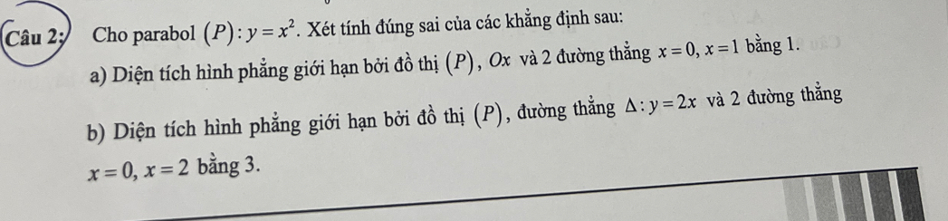 Câu 2; Cho parabol (P): y=x^2 Xét tính đúng sai của các khẳng định sau: 
a) Diện tích hình phẳng giới hạn bởi đồ thị (P), Ox và 2 đường thẳng x=0, x=1 bằng 1. 
b) Diện tích hình phẳng giới hạn bởi đồ thị (P), đường thẳng △ :y=2x và 2 đường thẳng
x=0, x=2 bằng 3.