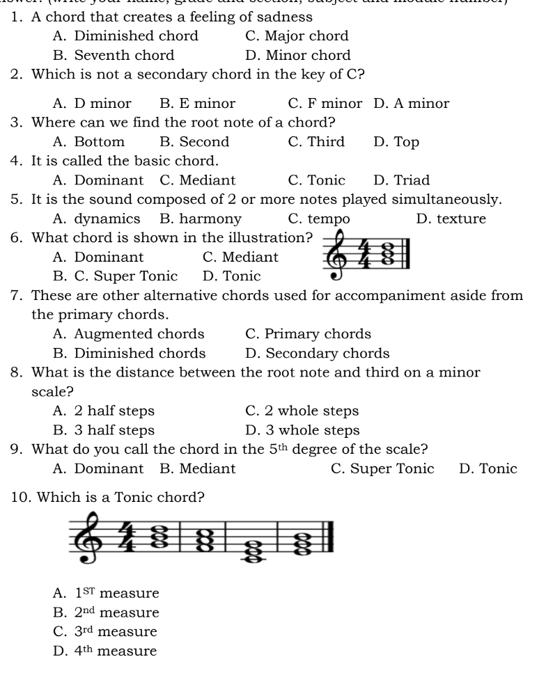 A chord that creates a feeling of sadness
A. Diminished chord C. Major chord
B. Seventh chord D. Minor chord
2. Which is not a secondary chord in the key of C?
A. D minor B. E minor C. F minor D. A minor
3. Where can we find the root note of a chord?
A. Bottom B. Second C. Third D. Top
4. It is called the basic chord.
A. Dominant C. Mediant C. Tonic D. Triad
5. It is the sound composed of 2 or more notes played simultaneously.
A. dynamics B. harmony C. tempo D. texture
6. What chord is shown in the illustration?
A. Dominant C. Mediant
B. C. Super Tonic D. Tonic
7. These are other alternative chords used for accompaniment aside from
the primary chords.
A. Augmented chords C. Primary chords
B. Diminished chords D. Secondary chords
8. What is the distance between the root note and third on a minor
scale?
A. 2 half steps C. 2 whole steps
B. 3 half steps D. 3 whole steps
9. What do you call the chord in the 5^(th) degree of the scale?
A. Dominant B. Mediant C. Super Tonic D. Tonic
10. Which is a Tonic chord?
A. 1^(sr) measure
B. 2^(nd) measure
C. 3^(rd) measure
D. 4^(th) measure