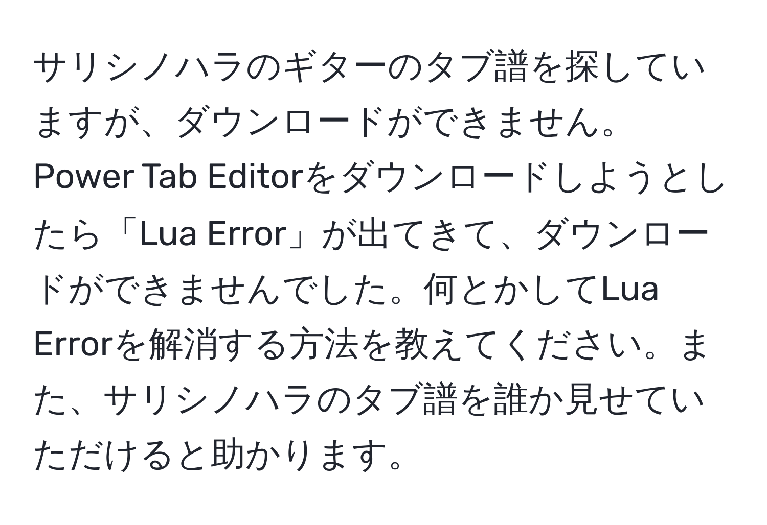 サリシノハラのギターのタブ譜を探していますが、ダウンロードができません。Power Tab Editorをダウンロードしようとしたら「Lua Error」が出てきて、ダウンロードができませんでした。何とかしてLua Errorを解消する方法を教えてください。また、サリシノハラのタブ譜を誰か見せていただけると助かります。