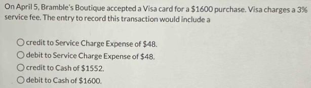 On April 5, Bramble’s Boutique accepted a Visa card for a $1600 purchase. Visa charges a 3%
service fee. The entry to record this transaction would include a
credit to Service Charge Expense of $48.
debit to Service Charge Expense of $48.
credit to Cash of $1552.
debit to Cash of $1600.