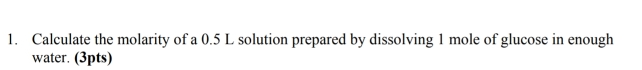 Calculate the molarity of a 0.5 L solution prepared by dissolving 1 mole of glucose in enough 
water. (3pts)