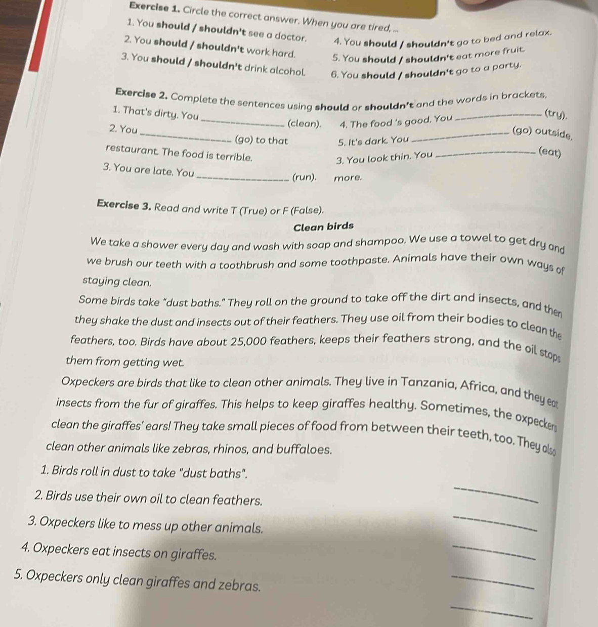 Circle the correct answer. When you are tired, ...
1. You should / shouldn't see a doctor. 4. You should / shouldn't go to bed and relax.
2. You should / shouldn't work hard.
5. You should / shouldn't eat more fruit.
3. You should / shouldn't drink alcohol. 6. You should / shouldn't go to a party.
Exercise 2. Complete the sentences using should or shouldn't and the words in brackets
1. That's dirty. You
2. You
_
_(clean). 4. The food 's good. You
_(try),
_(go) outside,
(go) to that 5. It's dark. You
restaurant. The food is terrible.
3. You look thin. You
_(eat)
3. You are late. You
_(run). more.
Exercise 3. Read and write T (True) or F (False).
Clean birds
We take a shower every day and wash with soap and shampoo. We use a towel to get dry and
we brush our teeth with a toothbrush and some toothpaste. Animals have their own ways of
staying clean.
Some birds take “dust baths.” They roll on the ground to take off the dirt and insects, and then
they shake the dust and insects out of their feathers. They use oil from their bodies to clean the
feathers, too. Birds have about 25,000 feathers, keeps their feathers strong, and the oil stop
them from getting wet.
Oxpeckers are birds that like to clean other animals. They live in Tanzania, Africa, and they eat
insects from the fur of giraffes. This helps to keep giraffes healthy. Sometimes, the oxpecker
clean the giraffes' ears! They take small pieces of food from between their teeth, too. They als
clean other animals like zebras, rhinos, and buffaloes.
1. Birds roll in dust to take "dust baths".
2. Birds use their own oil to clean feathers.
_
3. Oxpeckers like to mess up other animals.
_
4. Oxpeckers eat insects on giraffes.
_
5. Oxpeckers only clean giraffes and zebras.
_
_