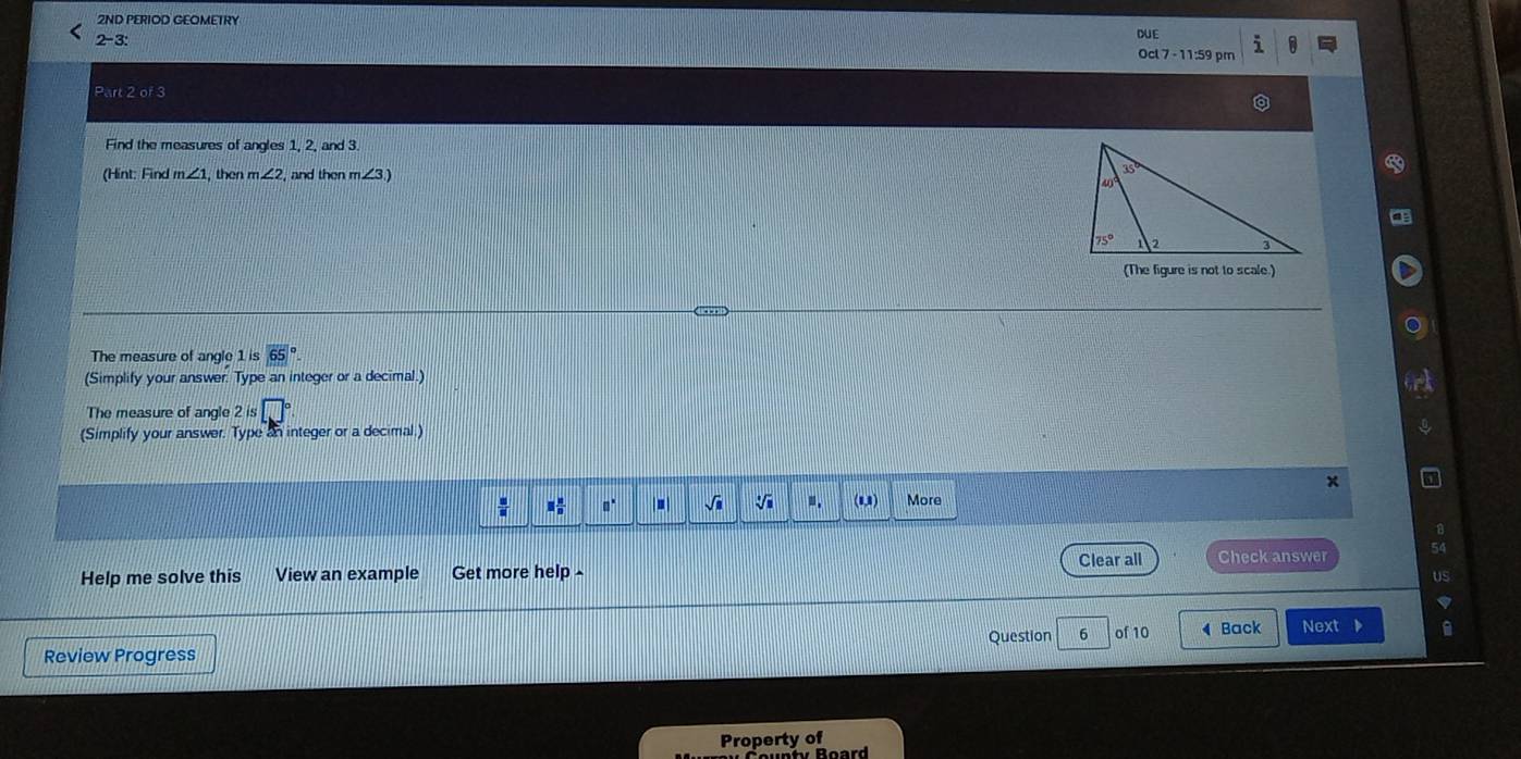 2ND PERIOD GEOMETRY
DUE
2-3: Ocl 7 - 11:59 pm
Part 2 of 3
Find the measures of angles 1, 2, and 3
(Hint: Find m∠ 1 , then m∠ 2 , and then m∠ 3)
(The figure is not to scale.)
The measure of angle 1 is
(Simplify your answer. Type an integer or a decimal.)
The measure of angle 2 is
(Simplify your answer. Type an integer or a decimal.)
 □ /□   □  n/n  □^(□) |1| sqrt(□ ) □ . (8,8) More
Clear all Check answer
Help me solve this View an example Get more help-
US
Review Progress Question 6 of 10  Back Next 
Property of