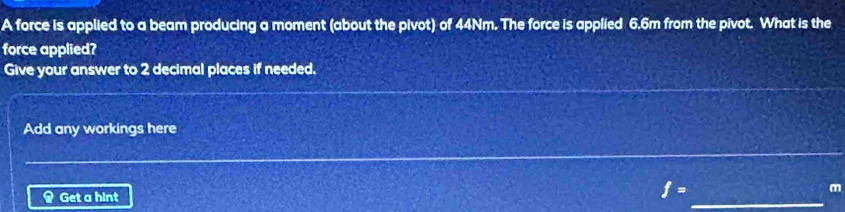 A force is applied to a beam producing a moment (about the pivot) of 44Nm. The force is applied 6.6m from the pivot. What is the 
force applied? 
Give your answer to 2 decimal places if needed. 
Add any workings here 
Get a hint 
_
f=
m