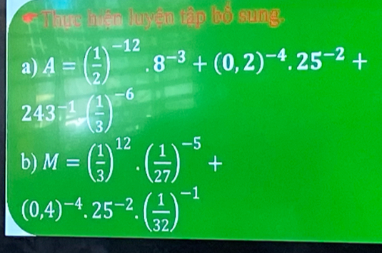 Thực hiện luyện tập bố sung. 

a) A=( 1/2 )^-12.8^(-3)+(0,2)^-4.25^(-2)+
243^(-1)( 1/3 )^-6
b) M=( 1/3 )^12· ( 1/27 )^-5+
(0,4)^-4.25^(-2).( 1/32 )^-1