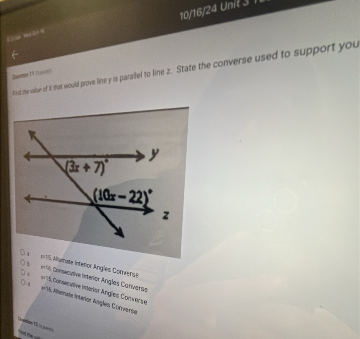 10/16/24 Unit 3 1
8Eriad Wed Dof 18
Find the value of X that would prove line y is parallel to line z. State the converse used to support you
Question 1 1 (2 ()
x=15 Alterate Interior Angles Converse
x=16 Consecutive Interior Angles Converse
c r=15 Consecutive Interior Angles Converse
=16, Alternate Interior Angles Converse
Qvestion 12 ( pores)
Find the vai