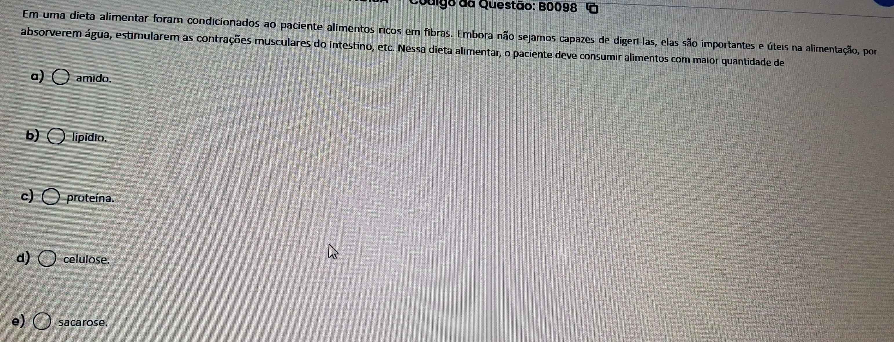 Juigo da Questão: B0098
Em uma dieta alimentar foram condicionados ao paciente alimentos ricos em fibras. Embora não sejamos capazes de digeri-las, elas são importantes e úteis na alimentação, por
absorverem água, estimularem as contrações musculares do intestino, etc. Nessa dieta alimentar, o paciente deve consumir alimentos com maior quantidade de
a) amido.
b) lipídio.
c) proteína.
d) celulose.
e) sacarose.