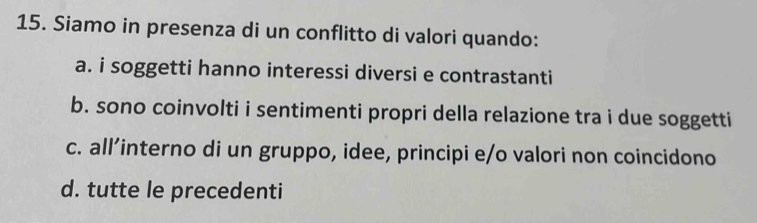 Siamo in presenza di un conflitto di valori quando:
a. i soggetti hanno interessi diversi e contrastanti
b. sono coinvolti i sentimenti propri della relazione tra i due soggetti
c. all’interno di un gruppo, idee, principi e/o valori non coincidono
d. tutte le precedenti