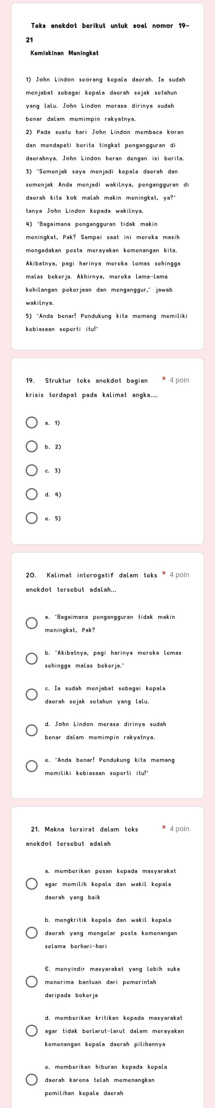 21
1) John Lindon seorang kepala daerah. Ia sudah
dan mendapati berita tingkat pengangguran di
semenjak Anda menjadi wakilnya, pengangguran di
daerah kita kok malah makin meningkat, ya?"
5) "Anda benar! Pendukung kita memang memiliki
kebiasaan seperti itu!
c. 3)
d. 4)
c. 5)
20. Kalimat interogatif dalam teks * 4poin
daerah sejak setahun yang lalu.
benar dalam memimpin rakyatnya.
* 4 poin
daerah yang mengelar pesta kemenangan